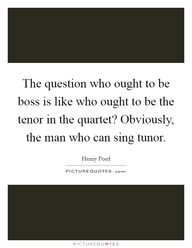 The question who ought to be boss is like who ought to be the tenor in the quartet? Obviously, the man who can sing tunor Picture Quote #1