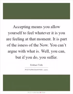 Accepting means you allow yourself to feel whatever it is you are feeling at that moment. It is part of the isness of the Now. You can’t argue with what is. Well, you can, but if you do, you suffer Picture Quote #1