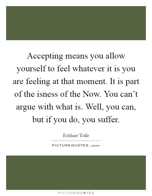 Accepting means you allow yourself to feel whatever it is you are feeling at that moment. It is part of the isness of the Now. You can't argue with what is. Well, you can, but if you do, you suffer Picture Quote #1