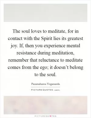 The soul loves to meditate, for in contact with the Spirit lies its greatest joy. If, then you experience mental resistance during meditation, remember that reluctance to meditate comes from the ego; it doesn’t belong to the soul Picture Quote #1