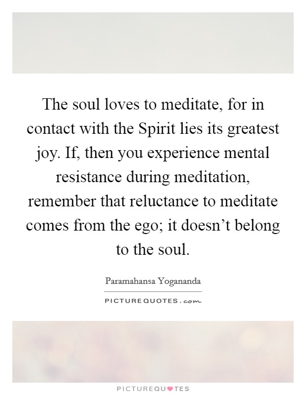 The soul loves to meditate, for in contact with the Spirit lies its greatest joy. If, then you experience mental resistance during meditation, remember that reluctance to meditate comes from the ego; it doesn't belong to the soul Picture Quote #1