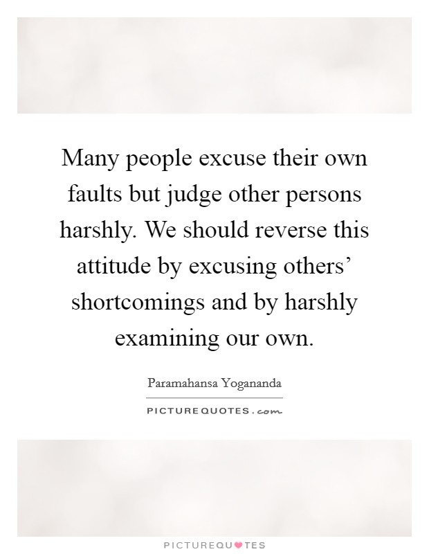 Many people excuse their own faults but judge other persons harshly. We should reverse this attitude by excusing others' shortcomings and by harshly examining our own Picture Quote #1