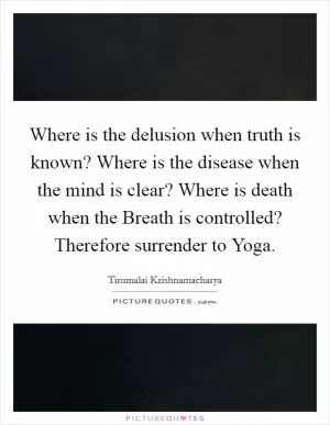 Where is the delusion when truth is known? Where is the disease when the mind is clear? Where is death when the Breath is controlled? Therefore surrender to Yoga Picture Quote #1