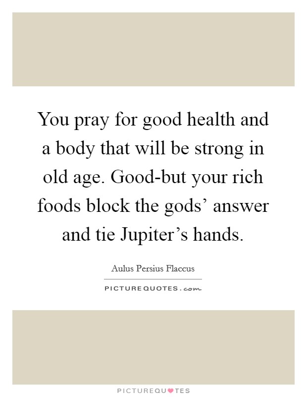 You pray for good health and a body that will be strong in old age. Good-but your rich foods block the gods' answer and tie Jupiter's hands Picture Quote #1