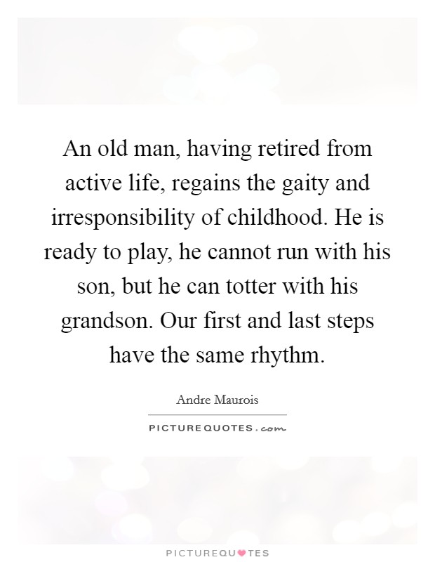 An old man, having retired from active life, regains the gaity and irresponsibility of childhood. He is ready to play, he cannot run with his son, but he can totter with his grandson. Our first and last steps have the same rhythm Picture Quote #1