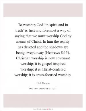 To worship God ‘in spirit and in truth’ is first and foremost a way of saying that we must worship God by means of Christ. In him the reality has dawned and the shadows are being swept away (Hebrews 8:13). Christian worship is new covenant worship; it is gospel-inspired worship; it is Christ-centered worship; it is cross-focused worship Picture Quote #1