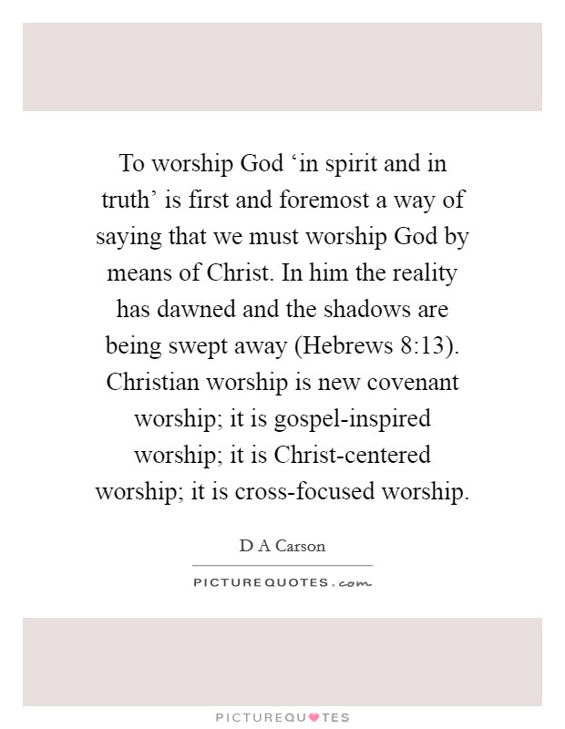 To worship God ‘in spirit and in truth' is first and foremost a way of saying that we must worship God by means of Christ. In him the reality has dawned and the shadows are being swept away (Hebrews 8:13). Christian worship is new covenant worship; it is gospel-inspired worship; it is Christ-centered worship; it is cross-focused worship Picture Quote #1