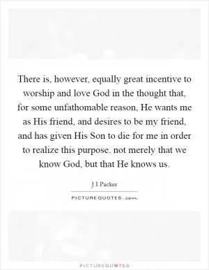 There is, however, equally great incentive to worship and love God in the thought that, for some unfathomable reason, He wants me as His friend, and desires to be my friend, and has given His Son to die for me in order to realize this purpose. not merely that we know God, but that He knows us Picture Quote #1