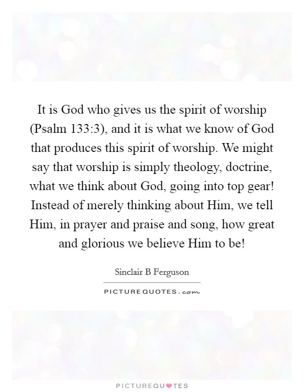 It is God who gives us the spirit of worship (Psalm 133:3), and it is what we know of God that produces this spirit of worship. We might say that worship is simply theology, doctrine, what we think about God, going into top gear! Instead of merely thinking about Him, we tell Him, in prayer and praise and song, how great and glorious we believe Him to be! Picture Quote #1
