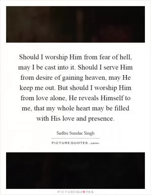 Should I worship Him from fear of hell, may I be cast into it. Should I serve Him from desire of gaining heaven, may He keep me out. But should I worship Him from love alone, He reveals Himself to me, that my whole heart may be filled with His love and presence Picture Quote #1
