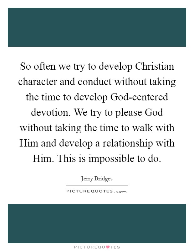 So often we try to develop Christian character and conduct without taking the time to develop God-centered devotion. We try to please God without taking the time to walk with Him and develop a relationship with Him. This is impossible to do Picture Quote #1