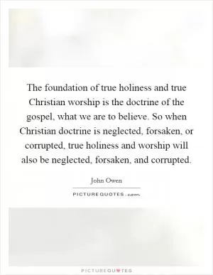The foundation of true holiness and true Christian worship is the doctrine of the gospel, what we are to believe. So when Christian doctrine is neglected, forsaken, or corrupted, true holiness and worship will also be neglected, forsaken, and corrupted Picture Quote #1