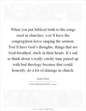 When you put biblical truth to the songs used in churches, you’ll have the congregation leave singing the sermon. You’ll have God’s thoughts, things that are God-breathed, stuck in their heads. It’s sad to think about a really catchy tune paired up with bad theology because that could, honestly, do a lot of damage in church Picture Quote #1