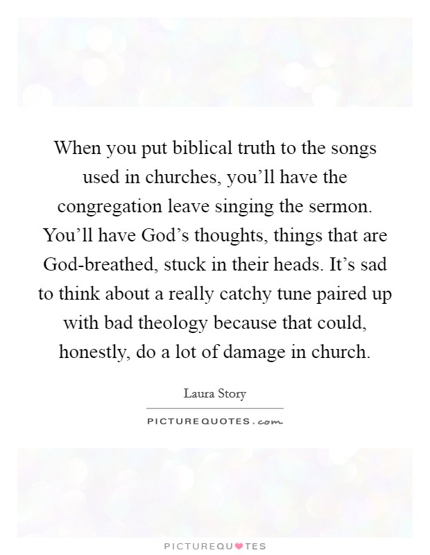 When you put biblical truth to the songs used in churches, you'll have the congregation leave singing the sermon. You'll have God's thoughts, things that are God-breathed, stuck in their heads. It's sad to think about a really catchy tune paired up with bad theology because that could, honestly, do a lot of damage in church Picture Quote #1