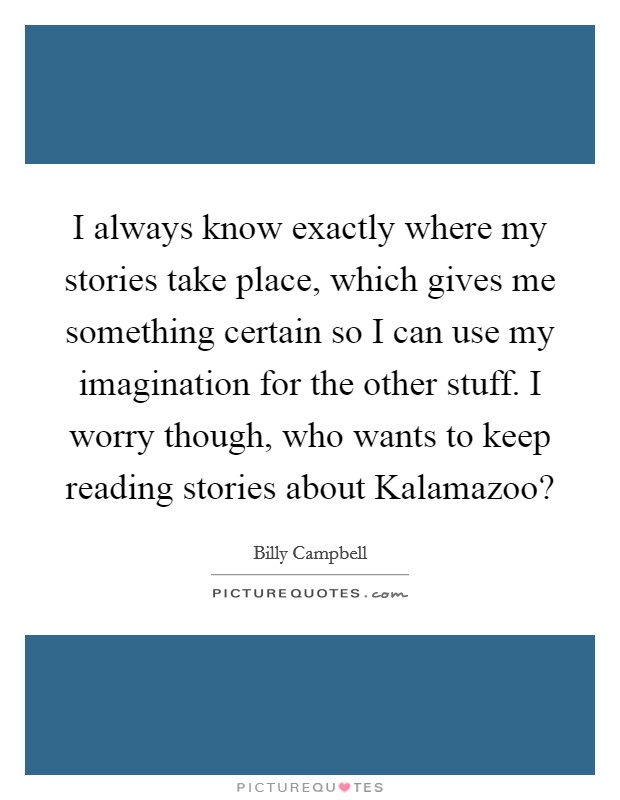 I always know exactly where my stories take place, which gives me something certain so I can use my imagination for the other stuff. I worry though, who wants to keep reading stories about Kalamazoo? Picture Quote #1