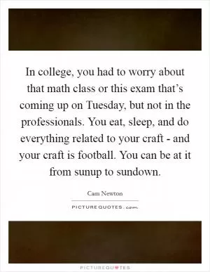 In college, you had to worry about that math class or this exam that’s coming up on Tuesday, but not in the professionals. You eat, sleep, and do everything related to your craft - and your craft is football. You can be at it from sunup to sundown Picture Quote #1