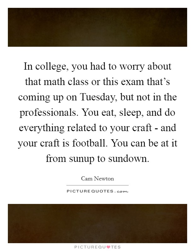 In college, you had to worry about that math class or this exam that's coming up on Tuesday, but not in the professionals. You eat, sleep, and do everything related to your craft - and your craft is football. You can be at it from sunup to sundown Picture Quote #1
