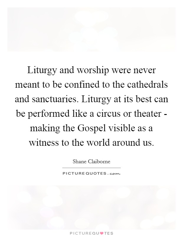 Liturgy and worship were never meant to be confined to the cathedrals and sanctuaries. Liturgy at its best can be performed like a circus or theater - making the Gospel visible as a witness to the world around us Picture Quote #1