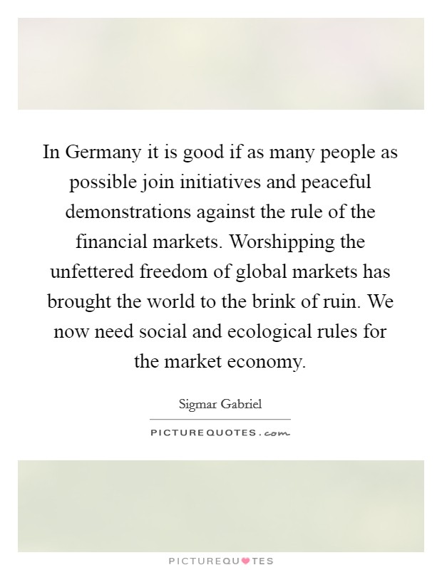 In Germany it is good if as many people as possible join initiatives and peaceful demonstrations against the rule of the financial markets. Worshipping the unfettered freedom of global markets has brought the world to the brink of ruin. We now need social and ecological rules for the market economy Picture Quote #1