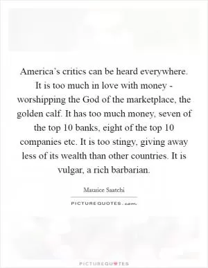 America’s critics can be heard everywhere. It is too much in love with money - worshipping the God of the marketplace, the golden calf. It has too much money, seven of the top 10 banks, eight of the top 10 companies etc. It is too stingy, giving away less of its wealth than other countries. It is vulgar, a rich barbarian Picture Quote #1
