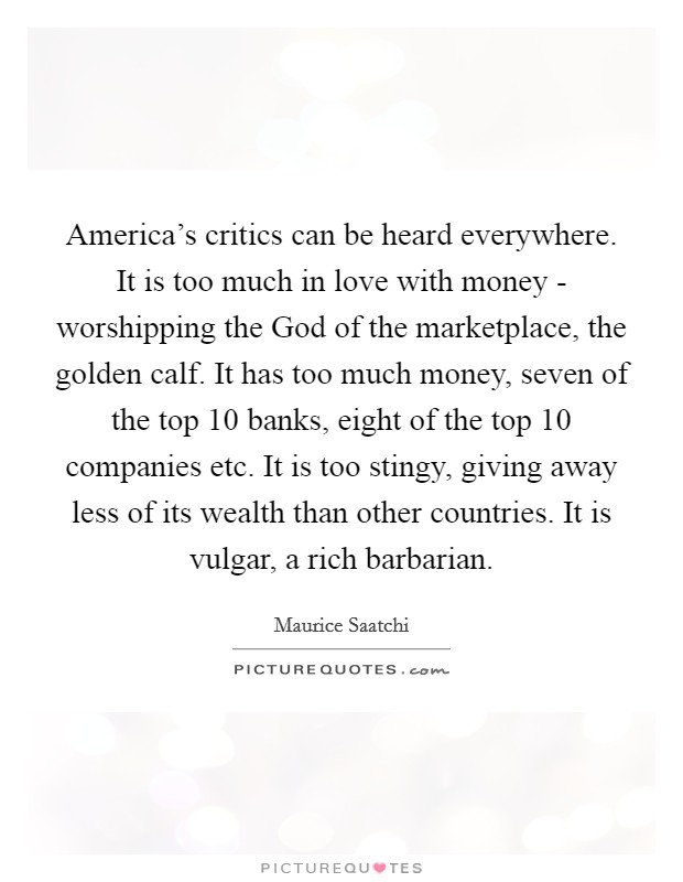 America's critics can be heard everywhere. It is too much in love with money - worshipping the God of the marketplace, the golden calf. It has too much money, seven of the top 10 banks, eight of the top 10 companies etc. It is too stingy, giving away less of its wealth than other countries. It is vulgar, a rich barbarian Picture Quote #1