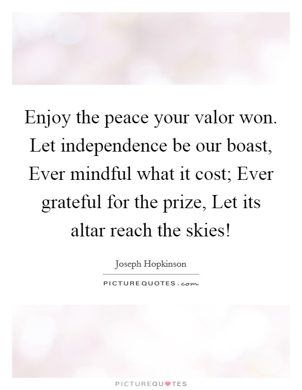 Enjoy the peace your valor won. Let independence be our boast, Ever mindful what it cost; Ever grateful for the prize, Let its altar reach the skies! Picture Quote #1