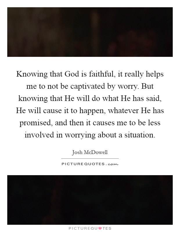Knowing that God is faithful, it really helps me to not be captivated by worry. But knowing that He will do what He has said, He will cause it to happen, whatever He has promised, and then it causes me to be less involved in worrying about a situation Picture Quote #1