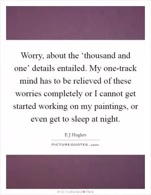 Worry, about the ‘thousand and one’ details entailed. My one-track mind has to be relieved of these worries completely or I cannot get started working on my paintings, or even get to sleep at night Picture Quote #1