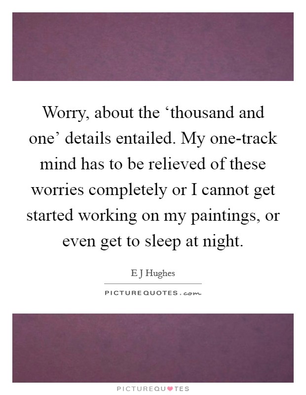 Worry, about the ‘thousand and one' details entailed. My one-track mind has to be relieved of these worries completely or I cannot get started working on my paintings, or even get to sleep at night Picture Quote #1