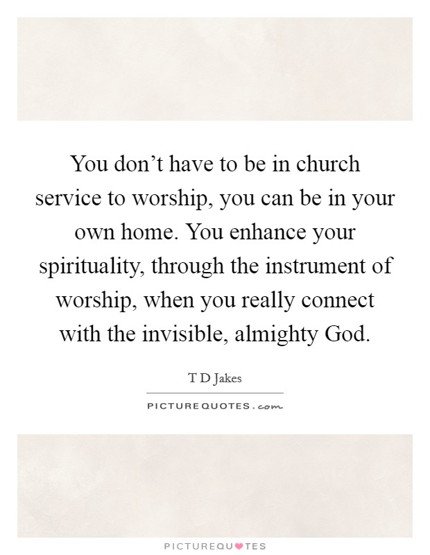 You don't have to be in church service to worship, you can be in your own home. You enhance your spirituality, through the instrument of worship, when you really connect with the invisible, almighty God Picture Quote #1