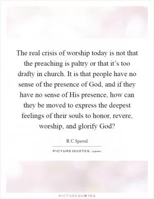 The real crisis of worship today is not that the preaching is paltry or that it’s too drafty in church. It is that people have no sense of the presence of God, and if they have no sense of His presence, how can they be moved to express the deepest feelings of their souls to honor, revere, worship, and glorify God? Picture Quote #1