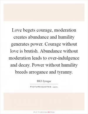 Love begets courage, moderation creates abundance and humility generates power. Courage without love is brutish. Abundance without moderation leads to over-indulgence and decay. Power without humility breeds arrogance and tyranny Picture Quote #1