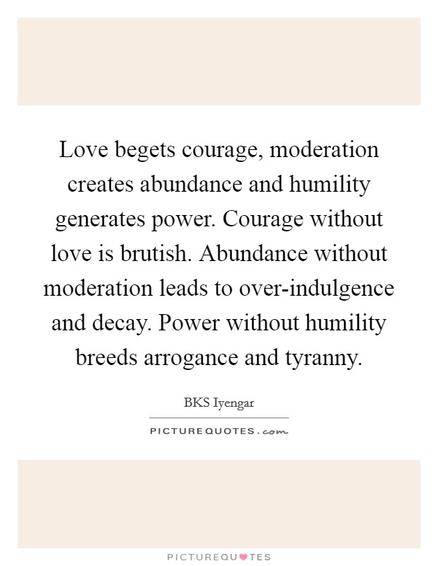 Love begets courage, moderation creates abundance and humility generates power. Courage without love is brutish. Abundance without moderation leads to over-indulgence and decay. Power without humility breeds arrogance and tyranny Picture Quote #1