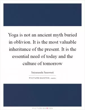 Yoga is not an ancient myth buried in oblivion. It is the most valuable inheritance of the present. It is the essential need of today and the culture of tomorrow Picture Quote #1