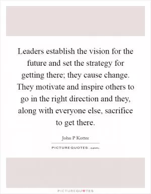 Leaders establish the vision for the future and set the strategy for getting there; they cause change. They motivate and inspire others to go in the right direction and they, along with everyone else, sacrifice to get there Picture Quote #1