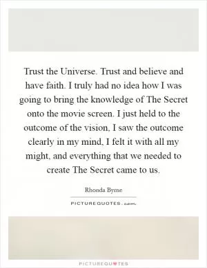 Trust the Universe. Trust and believe and have faith. I truly had no idea how I was going to bring the knowledge of The Secret onto the movie screen. I just held to the outcome of the vision, I saw the outcome clearly in my mind, I felt it with all my might, and everything that we needed to create The Secret came to us Picture Quote #1
