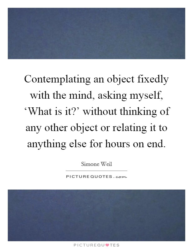 Contemplating an object fixedly with the mind, asking myself, ‘What is it?' without thinking of any other object or relating it to anything else for hours on end Picture Quote #1