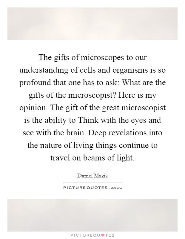 The gifts of microscopes to our understanding of cells and organisms is so profound that one has to ask: What are the gifts of the microscopist? Here is my opinion. The gift of the great microscopist is the ability to Think with the eyes and see with the brain. Deep revelations into the nature of living things continue to travel on beams of light Picture Quote #1
