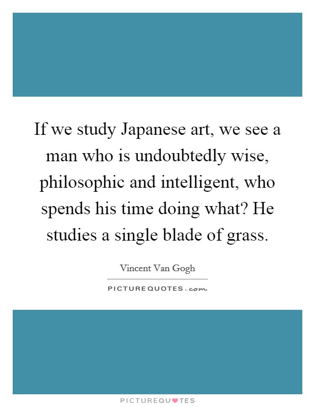 If we study Japanese art, we see a man who is undoubtedly wise, philosophic and intelligent, who spends his time doing what? He studies a single blade of grass Picture Quote #1