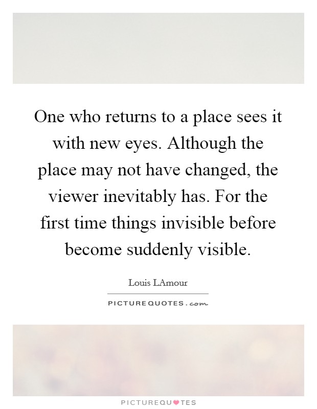 One who returns to a place sees it with new eyes. Although the place may not have changed, the viewer inevitably has. For the first time things invisible before become suddenly visible Picture Quote #1