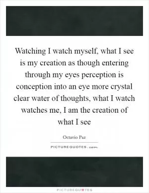 Watching I watch myself, what I see is my creation as though entering through my eyes perception is conception into an eye more crystal clear water of thoughts, what I watch watches me, I am the creation of what I see Picture Quote #1