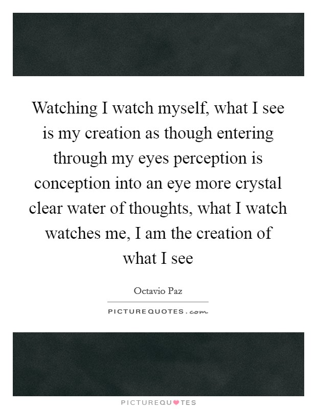 Watching I watch myself, what I see is my creation as though entering through my eyes perception is conception into an eye more crystal clear water of thoughts, what I watch watches me, I am the creation of what I see Picture Quote #1