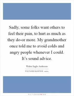 Sadly, some folks want others to feel their pain, to hurt as much as they do-or more. My grandmother once told me to avoid colds and angry people whenever I could. It’s sound advice Picture Quote #1