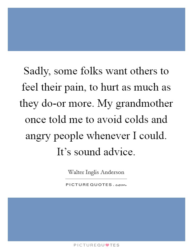 Sadly, some folks want others to feel their pain, to hurt as much as they do-or more. My grandmother once told me to avoid colds and angry people whenever I could. It's sound advice Picture Quote #1