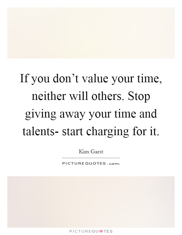 If you don't value your time, neither will others. Stop giving away your time and talents- start charging for it Picture Quote #1