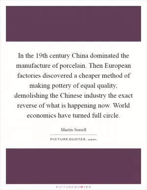 In the 19th century China dominated the manufacture of porcelain. Then European factories discovered a cheaper method of making pottery of equal quality, demolishing the Chinese industry the exact reverse of what is happening now. World economics have turned full circle Picture Quote #1