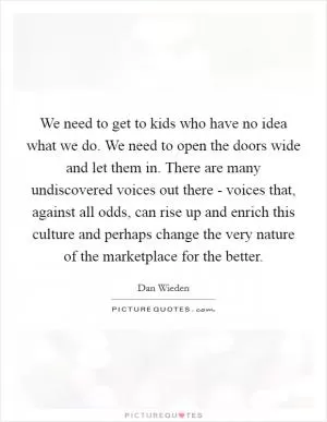 We need to get to kids who have no idea what we do. We need to open the doors wide and let them in. There are many undiscovered voices out there - voices that, against all odds, can rise up and enrich this culture and perhaps change the very nature of the marketplace for the better Picture Quote #1