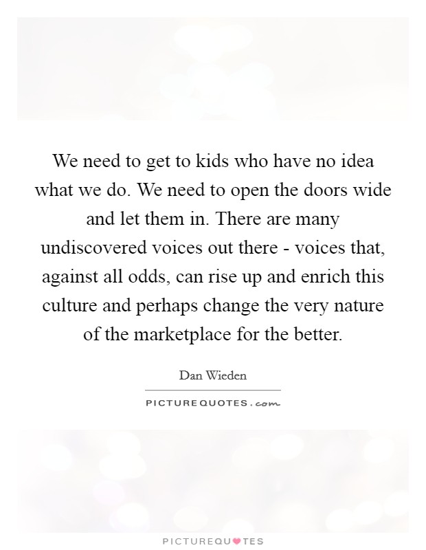 We need to get to kids who have no idea what we do. We need to open the doors wide and let them in. There are many undiscovered voices out there - voices that, against all odds, can rise up and enrich this culture and perhaps change the very nature of the marketplace for the better Picture Quote #1