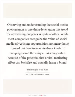 Observing and understanding the social media phenomenon is one thing-leveraging this trend for advertising purposes is quite another. While most companies recognize the value of social media advertising opportunities, not many have figured out how to execute these kinds of campaigns and the unique risks they entail because of the potential that a viral marketing effort can backfire and actually harm a brand Picture Quote #1