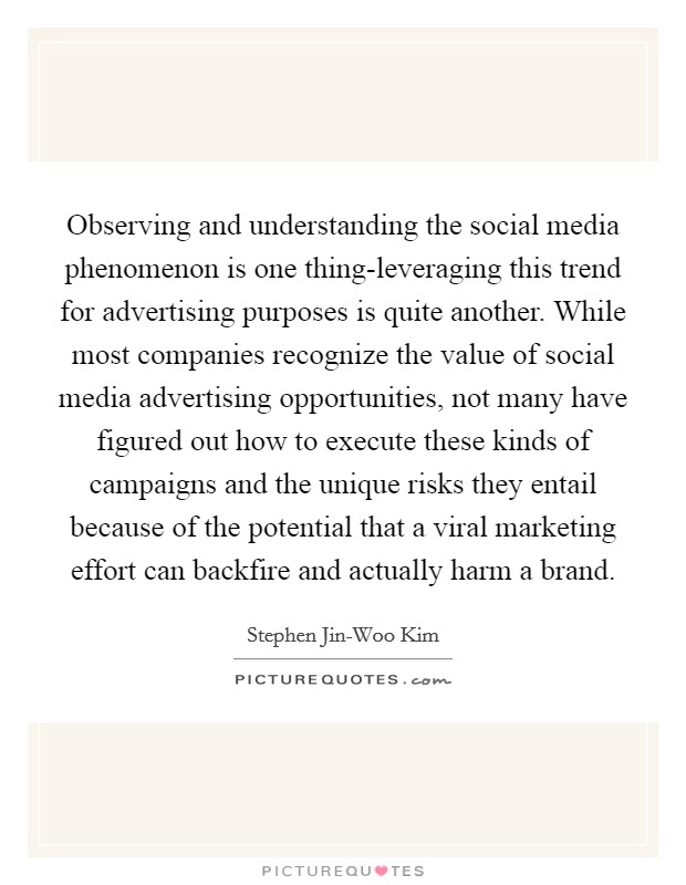 Observing and understanding the social media phenomenon is one thing-leveraging this trend for advertising purposes is quite another. While most companies recognize the value of social media advertising opportunities, not many have figured out how to execute these kinds of campaigns and the unique risks they entail because of the potential that a viral marketing effort can backfire and actually harm a brand Picture Quote #1